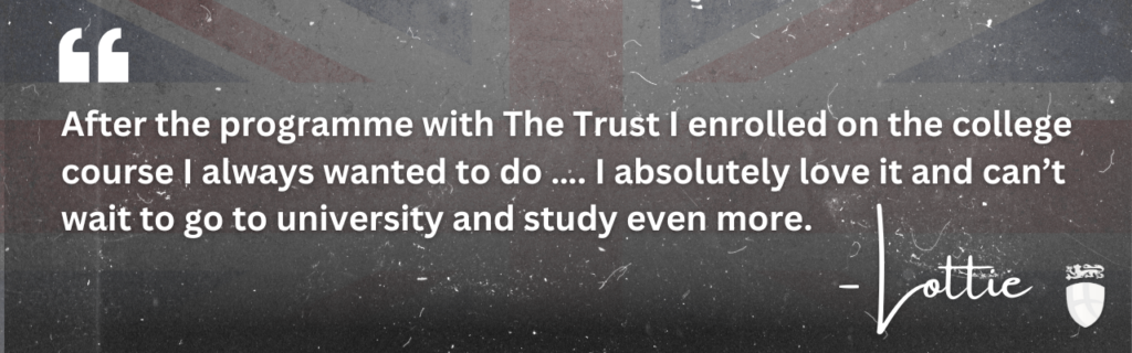"After the programme with The Trust I enrolled on the college course I always wanted to do ... I absolutely love it and can't wait to go to University and study even more" Quote from Lottie, a young person who benefitted from the Prince's Trust